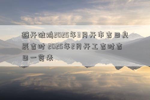 避开破鸡2025年3月开市吉日良辰吉时 2025年2月开工吉时吉日一览表