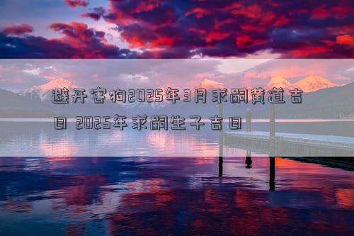 避开害狗2025年3月求嗣黄道吉日 2025年求嗣生子吉日
