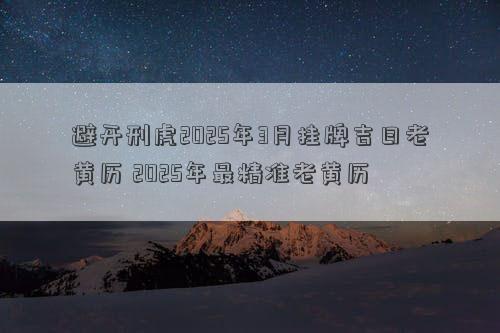 避开刑虎2025年3月挂牌吉日老黄历 2025年最精准老黄历