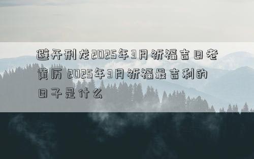 避开刑龙2025年3月祈福吉日老黄历 2025年3月祈福最吉利的日子是什么