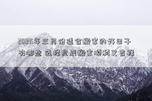 2025年三月份适合搬家的好日子有哪些 选择良辰搬家顺利又吉祥