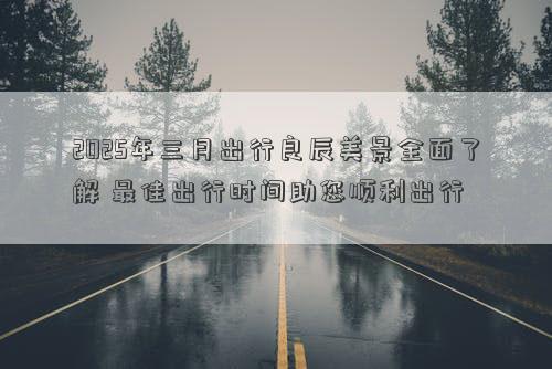 2025年三月出行良辰美景全面了解 最佳出行时间助您顺利出行