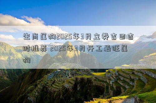 生肖属狗2025年3月立券吉日吉时推荐 2025年3月开工最旺属狗