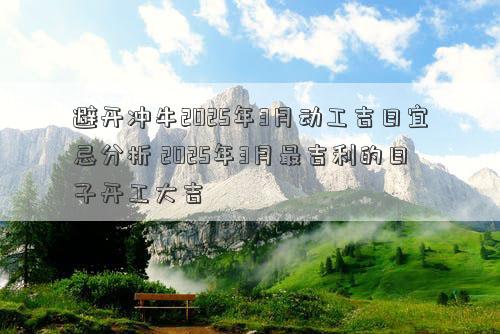 避开冲牛2025年3月动工吉日宜忌分析 2025年3月最吉利的日子开工大吉