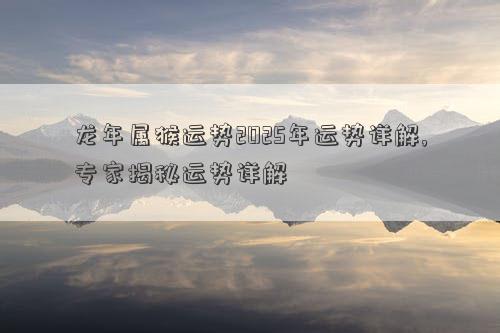 龙年属猴运势2025年运势详解,专家揭秘运势详解