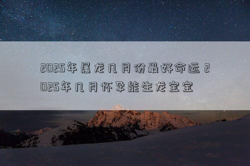 2025年属龙几月份最好命运 2025年几月怀孕能生龙宝宝