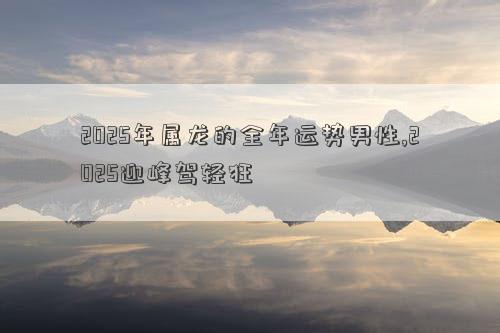 2025年属龙的全年运势男性,2025迎峰驾轻狂