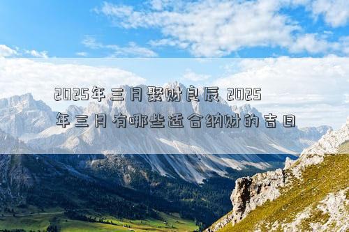 2025年三月聚财良辰 2025年三月有哪些适合纳财的吉日