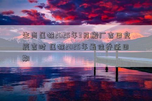 生肖属猴2025年3月搬厂吉日良辰吉时 属猴2025年最佳乔迁日期