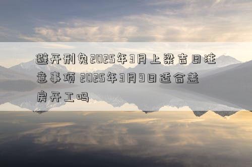 避开刑兔2025年3月上梁吉日注意事项 2025年3月9日适合盖房开工吗