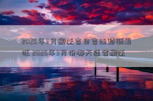2025年3月搬迁吉日吉凶预测最旺 2025年3月份哪天适合搬迁