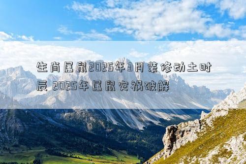 生肖属鼠2025年3月装修动土时辰 2025年属鼠灾祸破解
