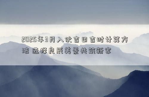 2025年3月入伙吉日吉时计算方法 选择良辰美景共筑新家