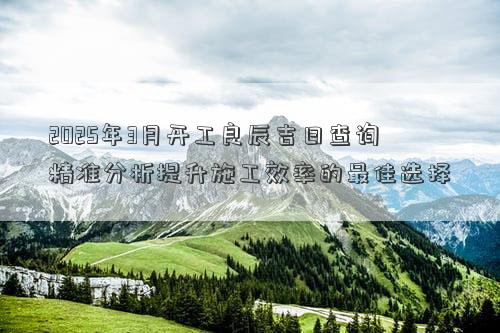 2025年3月开工良辰吉日查询 精准分析提升施工效率的最佳选择