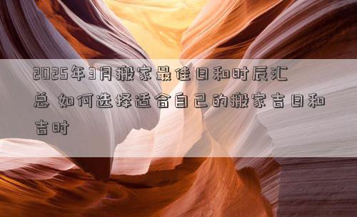 2025年3月搬家最佳日和时辰汇总 如何选择适合自己的搬家吉日和吉时