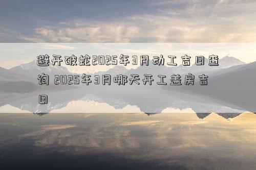 避开破蛇2025年3月动工吉日查询 2025年3月哪天开工盖房吉日