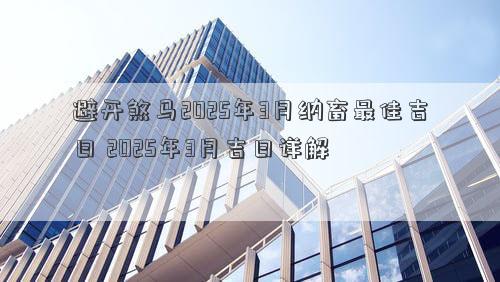 避开煞马2025年3月纳畜最佳吉日 2025年3月吉日详解