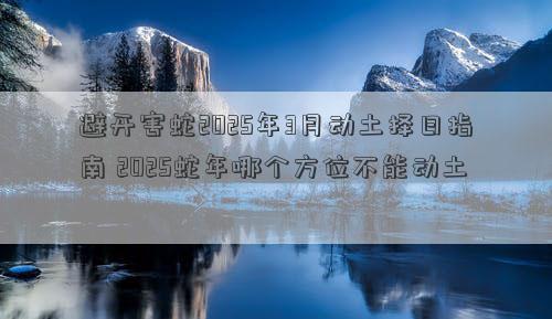 避开害蛇2025年3月动土择日指南 2025蛇年哪个方位不能动土