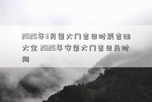 2025年3月装大门吉日时辰吉凶大全 2025年安装大门吉日及时间