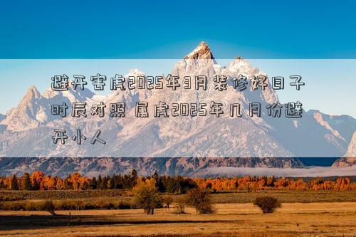 避开害虎2025年3月装修好日子时辰对照 属虎2025年几月份避开小人