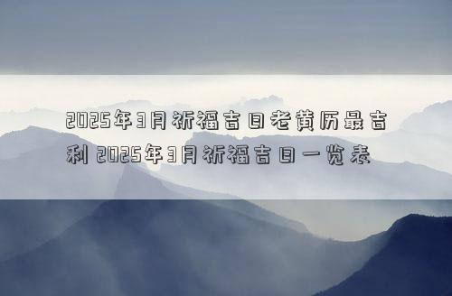 2025年3月祈福吉日老黄历最吉利 2025年3月祈福吉日一览表