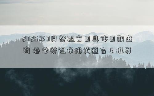 2025年3月祭祖吉日具体日期查询 春季祭祖安排黄道吉日推荐