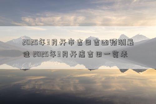 2025年3月开市吉日吉凶预测最佳 2025年3月开店吉日一览表