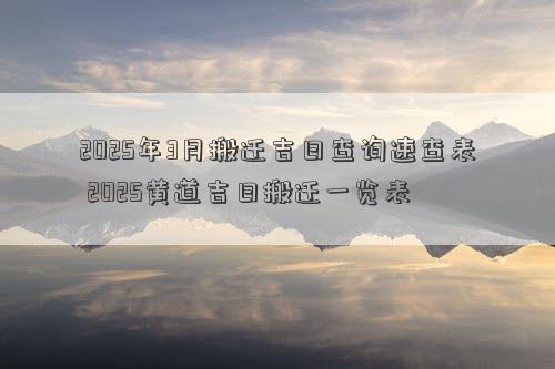 2025年3月搬迁吉日查询速查表 2025黄道吉日搬迁一览表