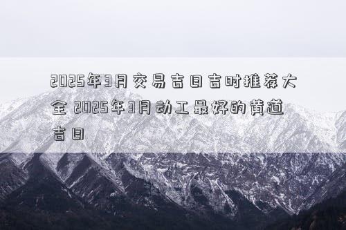 2025年3月交易吉日吉时推荐大全 2025年3月动工最好的黄道吉日