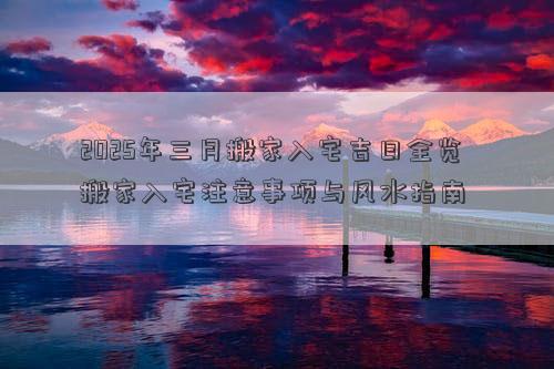 2025年三月搬家入宅吉日全览 搬家入宅注意事项与风水指南