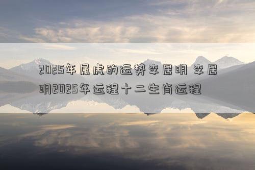 2025年属虎的运势李居明 李居明2025年运程十二生肖运程