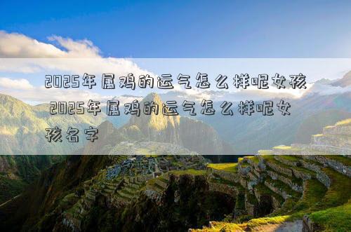 2025年属鸡的运气怎么样呢女孩 2025年属鸡的运气怎么样呢女孩名字