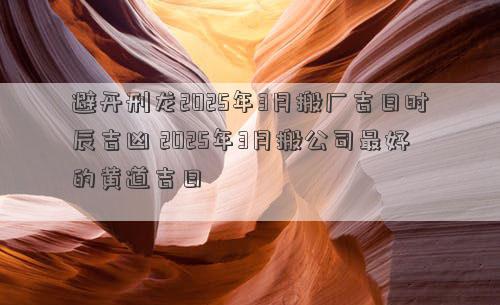 避开刑龙2025年3月搬厂吉日时辰吉凶 2025年3月搬公司最好的黄道吉日