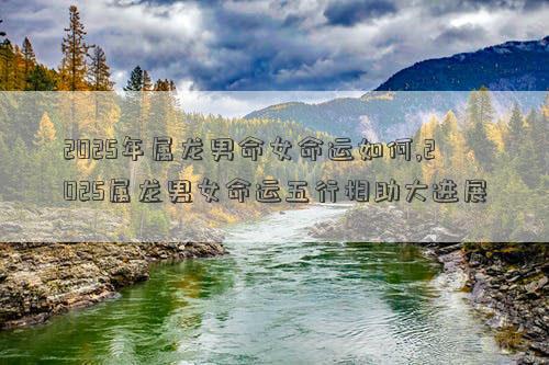 2025年属龙男命女命运如何,2025属龙男女命运五行相助大进展