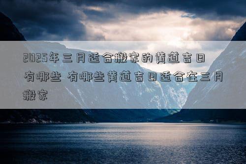 2025年三月适合搬家的黄道吉日有哪些 有哪些黄道吉日适合在三月搬家
