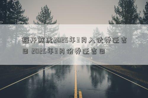 避开煞虎2025年3月入伙乔迁吉日 2025年3月份乔迁吉日