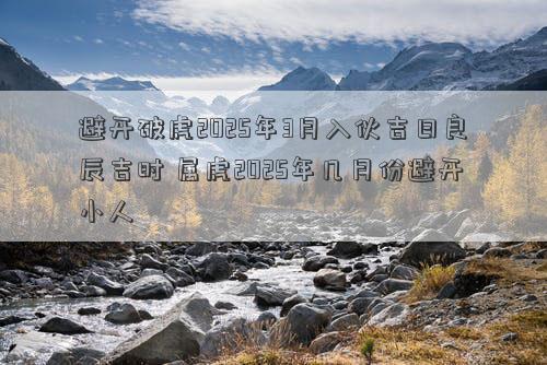 避开破虎2025年3月入伙吉日良辰吉时 属虎2025年几月份避开小人