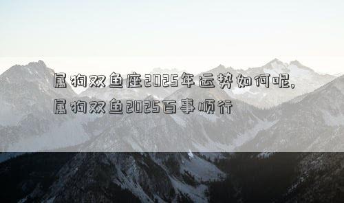 属狗双鱼座2025年运势如何呢,属狗双鱼2025百事顺行