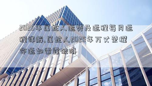 2025年属蛇人运势及运程每月运程详解,属蛇人2025年万丈荣耀命运如雷霆破晓
