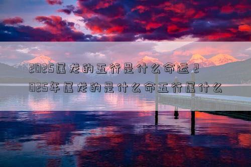 2025属龙的五行是什么命运 2025年属龙的是什么命五行属什么