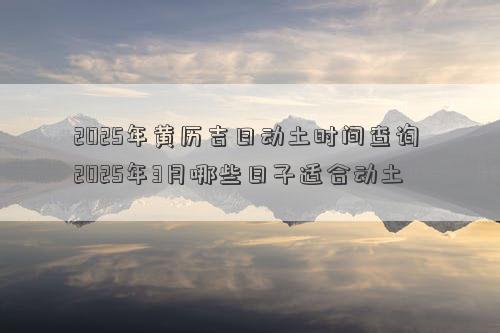 2025年黄历吉日动土时间查询 2025年3月哪些日子适合动土