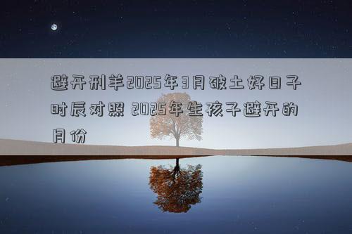 避开刑羊2025年3月破土好日子时辰对照 2025年生孩子避开的月份
