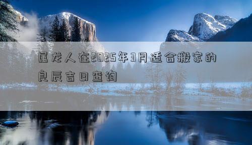 属龙人在2025年3月适合搬家的良辰吉日查询