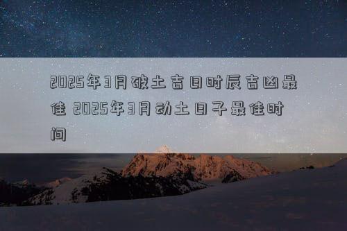 2025年3月破土吉日时辰吉凶最佳 2025年3月动土日子最佳时间