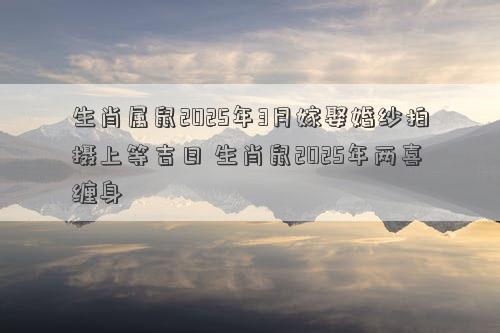 生肖属鼠2025年3月嫁娶婚纱拍摄上等吉日 生肖鼠2025年两喜缠身