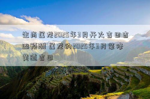 生肖属龙2025年3月开火吉日吉凶预测 属龙的2025年3月装修黄道吉日