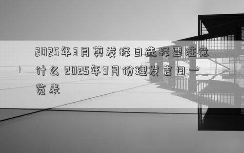 2025年3月剪发择日选择要注意什么 2025年3月份理发吉日一览表