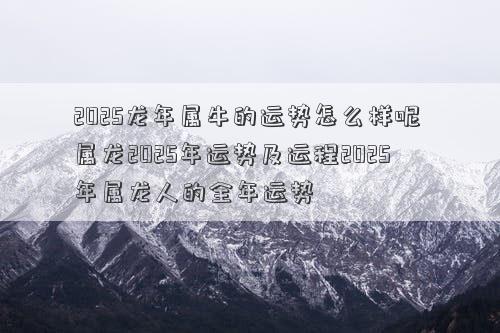 2025龙年属牛的运势怎么样呢 属龙2025年运势及运程2025年属龙人的全年运势