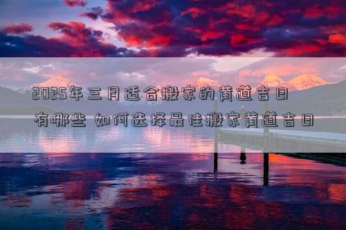 2025年三月适合搬家的黄道吉日有哪些 如何选择最佳搬家黄道吉日