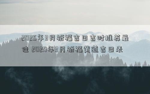 2025年3月祈福吉日吉时推荐最佳 2025年3月祈福黄道吉日表
